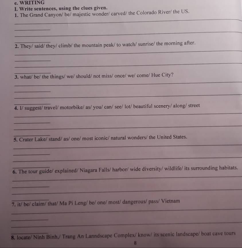 WRITING 
I. Write sentences, using the clues given. 
_ 
1. The Grand Canyon/ be/ majestic wonder/ carved/ the Colorado River/ the US. 
_ 
_ 
_ 
_ 
2. They/ said/ they/ climb/ the mountain peak/ to watch/ sunrise/ the morning after. 
_ 
_ 
_ 
_ 
3. what/ be/ the things/ we/ should/ not miss/ once/ we/ come/ Hue City? 
_ 
_ 
_ 
_ 
4. I/ suggest/ travel/ motorbike/ as/ you/ can/ see/ lot/ beautiful scenery/ along/ street 
_ 
_ 
_ 
_ 
5. Crater Lake/ stand/ as/ one/ most iconic/ natural wonders/ the United States. 
_ 
_ 
_ 
6. The tour guide/ explained/ Niagara Falls/ harbor/ wide diversity/ wildlife/ its surrounding habitats. 
_ 
_ 
_ 
_ 
7. it/ be/ claim/ that/ Ma Pi Leng/ be/ one/ most/ dangerous/ pass/ Vietnam 
_ 
_ 
_ 
8. locate/ Ninh Binh,/ Trang An Lanndscape Complex/ know/ its scenic landscape/ boat cave tours 
8