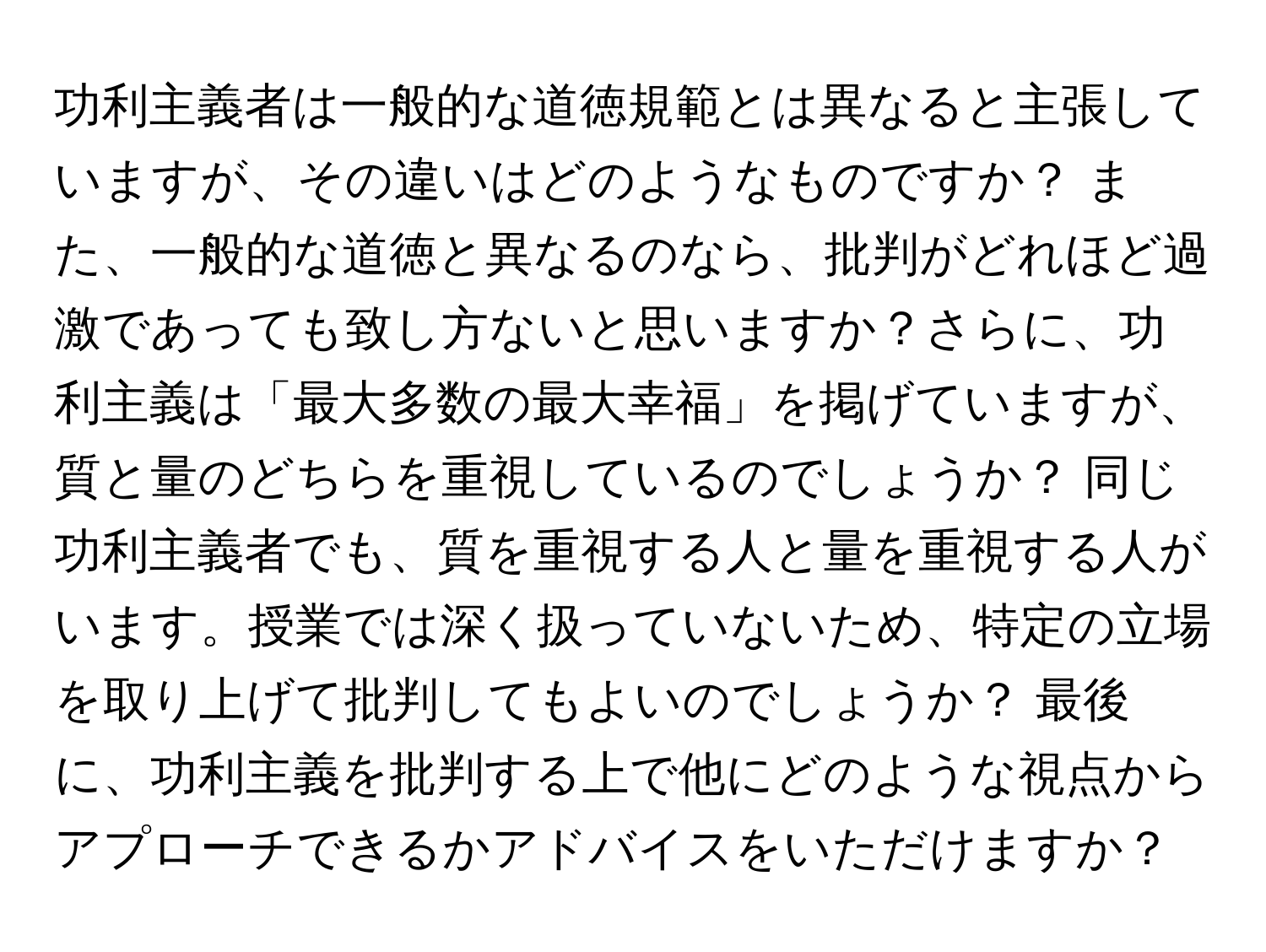 功利主義者は一般的な道徳規範とは異なると主張していますが、その違いはどのようなものですか？ また、一般的な道徳と異なるのなら、批判がどれほど過激であっても致し方ないと思いますか？さらに、功利主義は「最大多数の最大幸福」を掲げていますが、質と量のどちらを重視しているのでしょうか？ 同じ功利主義者でも、質を重視する人と量を重視する人がいます。授業では深く扱っていないため、特定の立場を取り上げて批判してもよいのでしょうか？ 最後に、功利主義を批判する上で他にどのような視点からアプローチできるかアドバイスをいただけますか？