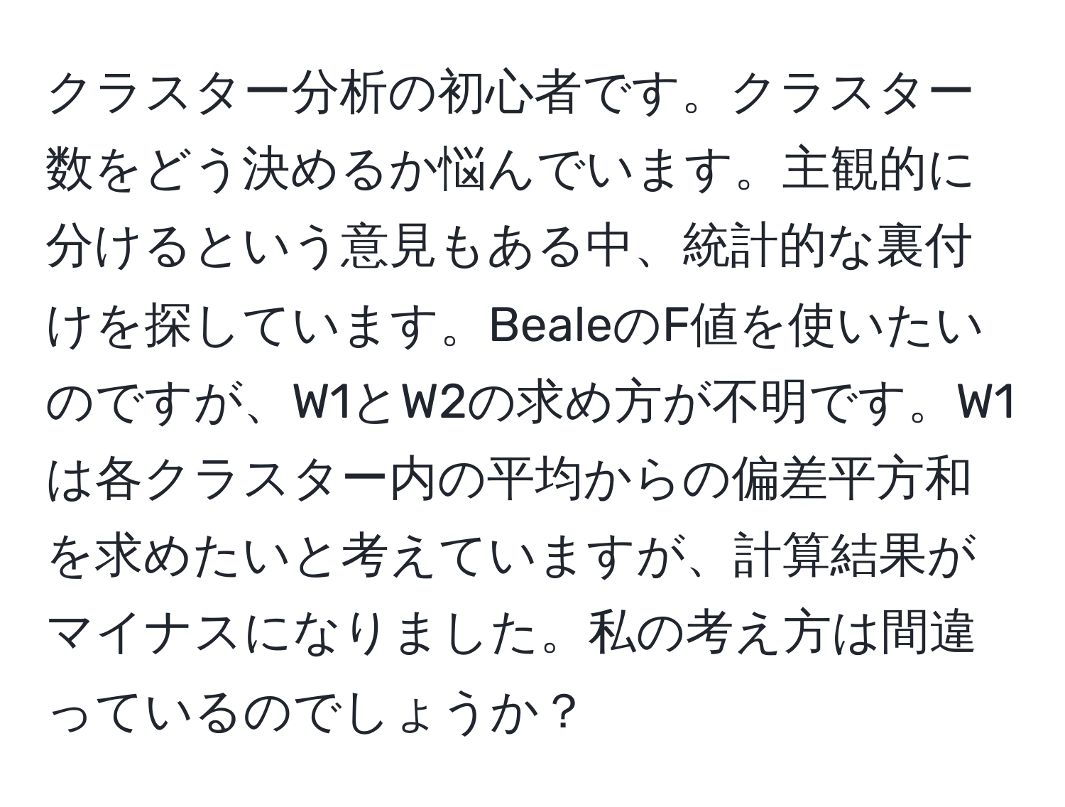 クラスター分析の初心者です。クラスター数をどう決めるか悩んでいます。主観的に分けるという意見もある中、統計的な裏付けを探しています。BealeのF値を使いたいのですが、W1とW2の求め方が不明です。W1は各クラスター内の平均からの偏差平方和を求めたいと考えていますが、計算結果がマイナスになりました。私の考え方は間違っているのでしょうか？