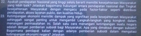 Apakah pendapatan Nasional yang tinggi selalu berarti memiliki kesejahteraan Masyarakat 
yang lebih baik? Jelaskan bagaimana hubungan antara pendapatan nasional dan Tingkat 
kesejahteraan Masyarakat dengan mengacu pada factor-faktor seperti distribusi 
pendapatan, akses layanan public, dan kualitas hidup 
23. Ketimpangan ekonomi memiliki dampak yang signifikan pada kesejahteraan Masyarakat 
sehinggah sangat penting untuk mengambil Langkah-langkah yang kongkret dalam 
menangani permasalahan ini, Salah satu cara menangani ketimpangan suatu negara 
adalah dengan pemberian subsidi bagi Masyarakat. Apa yang dimaksut dengan subsidi? 
Bagaimana pendapat kalian dengan adanya pemberian subsidi dalam mengatasi 
ketimpangan ekonomi negara? Jelaskan