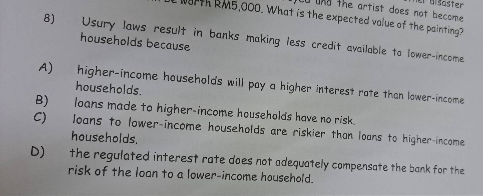 er disäster
od and the artist does not become.
worth RM5,000. What is the expected value of the painting?
8) Usury laws result in banks making less credit available to lower-income
households because
A) higher-income households will pay a higher interest rate than lower-income
households.
B) loans made to higher-income households have no risk.
C) loans to lower-income households are riskier than loans to higher-income
households.
D) the regulated interest rate does not adequately compensate the bank for the
risk of the loan to a lower-income household.