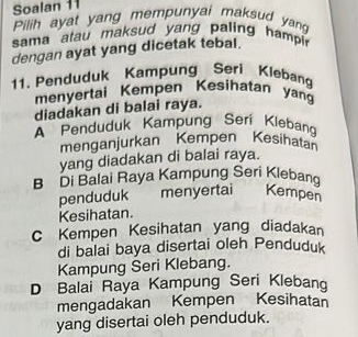 Soalan 11
Pilih ayat yang mempunyai maksud yan
sama atau maksud yang paling hampin
dengan ayat yang dicetak tebal.
11. Penduduk Kampung Seri Klebang
menyertai Kempen Kesihatan yan
diadakan di balai raya.
A Penduduk Kampung Seri Klebang
menganjurkan Kempen Kesihatan
yang diadakan di balai raya.
B Di Balai Raya Kampung Seri Klebang
penduduk menyertai Kempen
Kesihatan.
C Kempen Kesihatan yang diadakan
di balai baya disertai oleh Penduduk
Kampung Seri Klebang.
D Balai Raya Kampung Seri Klebang
mengadakan Kempen Kesihatan
yang disertai oleh penduduk.