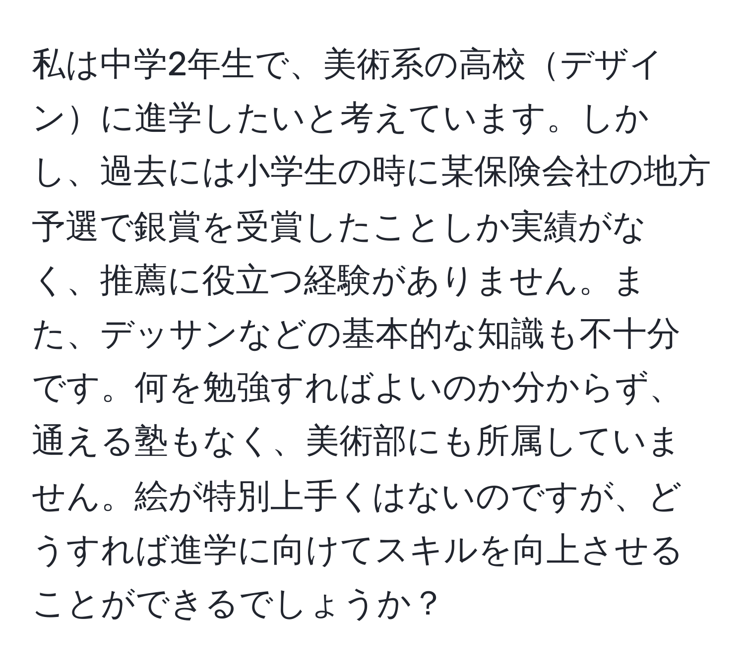 私は中学2年生で、美術系の高校デザインに進学したいと考えています。しかし、過去には小学生の時に某保険会社の地方予選で銀賞を受賞したことしか実績がなく、推薦に役立つ経験がありません。また、デッサンなどの基本的な知識も不十分です。何を勉強すればよいのか分からず、通える塾もなく、美術部にも所属していません。絵が特別上手くはないのですが、どうすれば進学に向けてスキルを向上させることができるでしょうか？