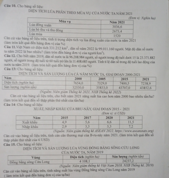 Cu 10. Cho bảng số liệu:
DIỆN TÍCH LÚA PHÂN THEO MùA Vụ CủA NƯỚC TA năm 2021
Nghìn ha)
Cân cử viện tích vụ lúa đông xuân của nước ta năm 2021
(làm tròn kết quả đến hàng đơn vị của %)
Cầu 11.Việt Nam có diện tích 331.212km^2 , dân số năm 2022 là 99.011.160 người. Mật độ dân số nước
ta năm 2022 là bao nhiêu? (làm tròn đến hàng đơn vị của người. /km^2).
Cầu 12. Cho biết năm 2019, dân số nước ta là 96.208.984 người, số người trong độ tuổi dưới 15 là 23.371.882
người, số người trong độ tuổi từ 60 tuổi trở lên là 11.408.685 người. Tính tỉ lệ dân số trong độ tuổi lao động của
nước ta năm 2019. (làm tròn kết quả đến hàng đơn vị của %)
Câu 13: Cho bảng số liệu:
DIệN TÍCH VÀ SảN LượnG LÚA Cả năm nƯỚc TA, GIAI ĐOẠN 2000-2021
(Nguồn: Niên giám Thống kê 2021, NXB Thổng kê 2022)
Căn cứ vào bảng số liệu trên, cho biết năm 2021 năng suất lúa cao hơn năm 2000 bao nhiêu tấn/ha?
(làm tròn kết quả đến số thập phân thứ nhất của tấn/ha)
Câu 14: Cho bảng số liệu:
XUÂT, NHÂP KHÂU CỦA BRU-NÂY, GIAI ĐOẠN 2015 - 2021
(Nguồn: Niên giám thống kê ASEAN 2022, https://www.aseanstats.org)
Căn cứ vào bàng số liệu trên, tính cán cân thương mại của B-ru-nây năm 2021. (làm tròn kết quả đến số
thập phân thứ nhất của tỉ USD)
Câu 15. Cho bàng số liệu:
DIệN tÍCH VÀ SảN LượNG LÚA VỦNG đỒNG bẢNG SÔNG CửU LONG
A, Năm 
(Nguồn: Ni
Căn cử vào bằng số liệu trên, tính năng suất lúa vùng Đồng bằng sông Cửu Long năm 2019
( làm tròn kết quả đến hàng đơn vị của tạ/ha)