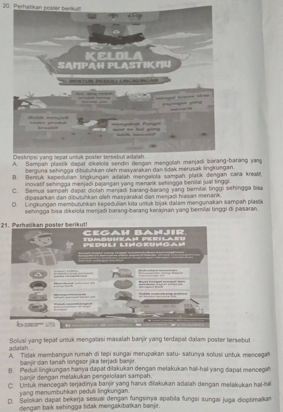 Perhatikan poster berikut!
A. Sampah plastik dapat dikelola sendiri dearang yang
berguna sehingga dibutuhkan oleh masyarakan dan tidak merusak lingkungan.
B. Bentuk kepedulian lingkungan adalah mengelola sampah platik dengan cara kreatif,
inovatif sehingga menjadi pajangan yang menarik sehingga benilai jual tinggi.
C. Semua sampah dapat diolah menjadi barang-barang yang bernilai tinggi sehingga bisa
dipasarkan dan dibutuhkan oleh masyarakat dan menjadi hiasan menarik.
D. Lingkungan membutuhkan kepedulian kita untuk bijak dalam mengunakan sampah plastik
sehingga bisa dikelola menjadi barang-barang kerajinan yang bernilai tinggi di pasaran.
21. Perhatikan poster berikut!
Solusi yang tepat untuk mengatasi masalah banjir yang terdapat dalam poster tersebut .
adalah...
A. Tidak membangun rumah di tepi sungai merupakan satu- satunya solusi untuk mencegah
banjir dan tanah longsor jika terjadi banjir.
B. Peduli lingkungan hanya dapat dilakukan dengan melakukan hal-hal yang dapat mencegah
banjir dengan melakukan pengelolaan sampah.
C. Untuk mencegah terjadinya banjir yang harus dilakukan adalah dengan melakukan hal-hal
yang menumbuhkan peduli lingkungan.
D. Selokan dapat bekerja sesuai dengan fungsinya apabila fungsi sungai juga dioptimalkan
dengan baik sehingga tidak mengakibatkan banjir.