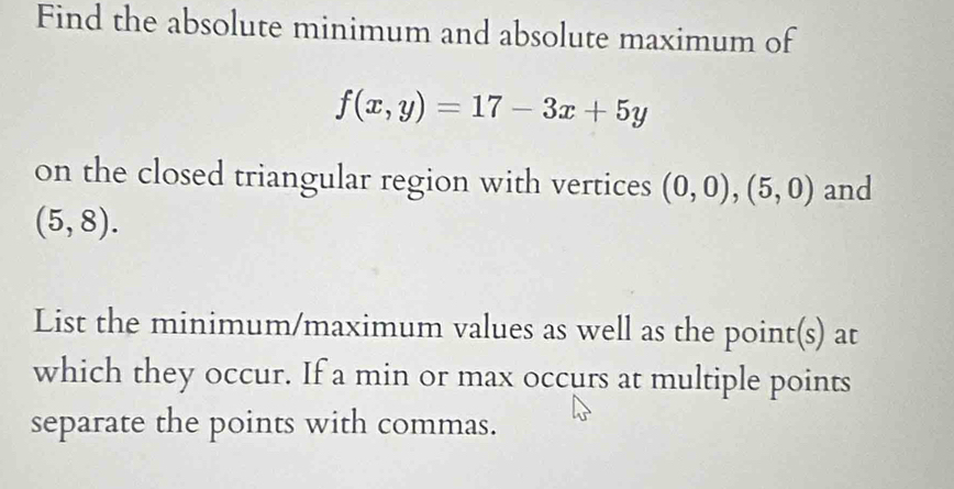 Find the absolute minimum and absolute maximum of
f(x,y)=17-3x+5y
on the closed triangular region with vertices (0,0),(5,0) and
(5,8). 
List the minimum/maximum values as well as the point(s) at 
which they occur. If a min or max occurs at multiple points 
separate the points with commas.