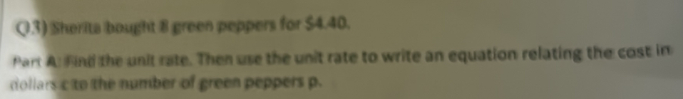 Q3) Sherita bought 8 green peppers for $4.40. 
Part A: Find the unit rate. Then use the unit rate to write an equation relating the cost in 
dollars c to the number of green peppers p.