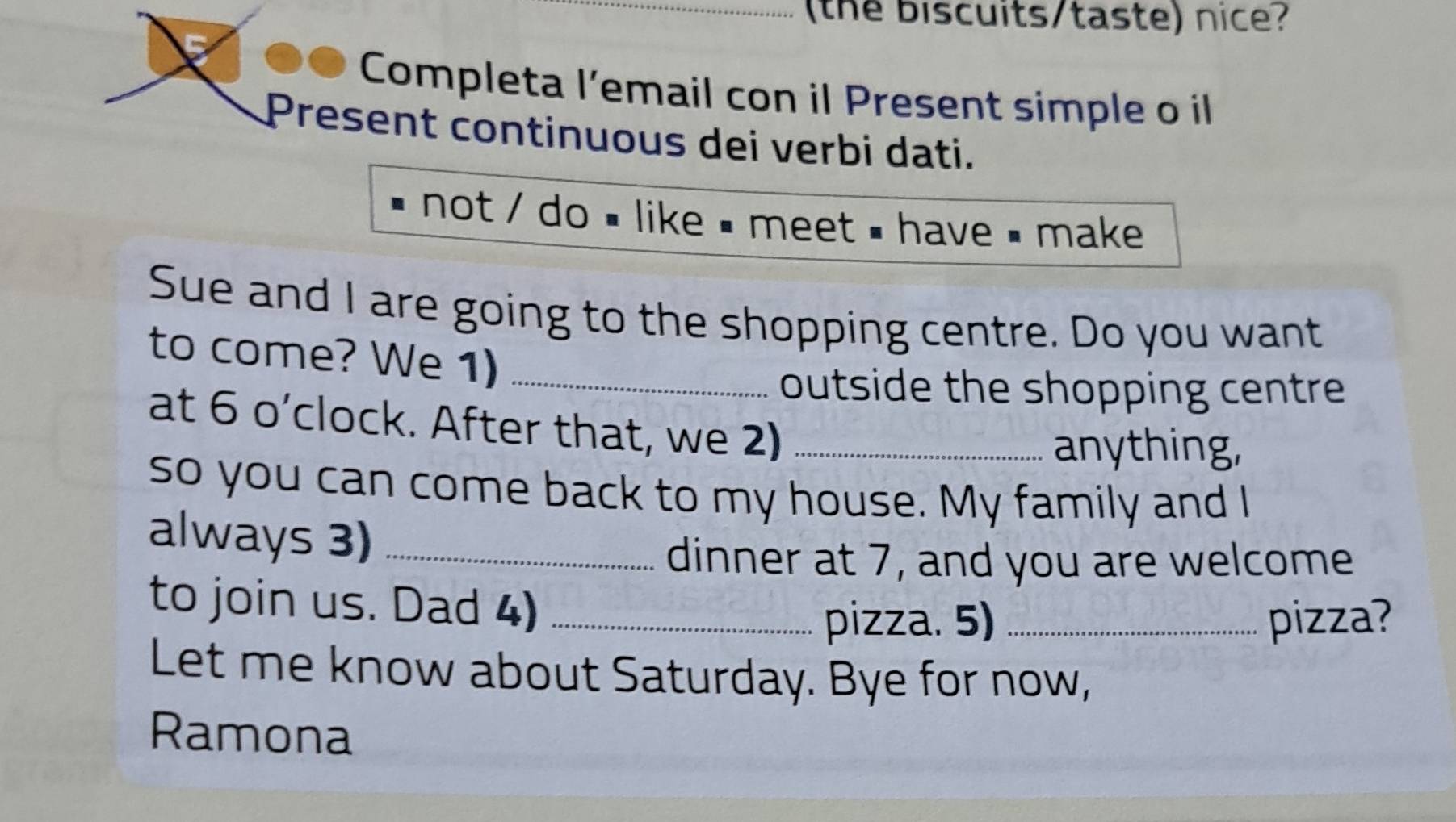 the biscuits/taste) nice? 
Completa l’email con il Present simple o il 
Present continuous dei verbi dati. 
not / do # like # meet # have < make 
Sue and I are going to the shopping centre. Do you want 
to come? We 1)_ 
outside the shopping centre 
at 6 o’clock. After that, we 2)_ 
anything, 
so you can come back to my house. My family and I 
always 3)_ 
dinner at  7, and you are welcome 
to join us. Dad 4)_ 
pizza. 5) _pizza? 
Let me know about Saturday. Bye for now, 
Ramona