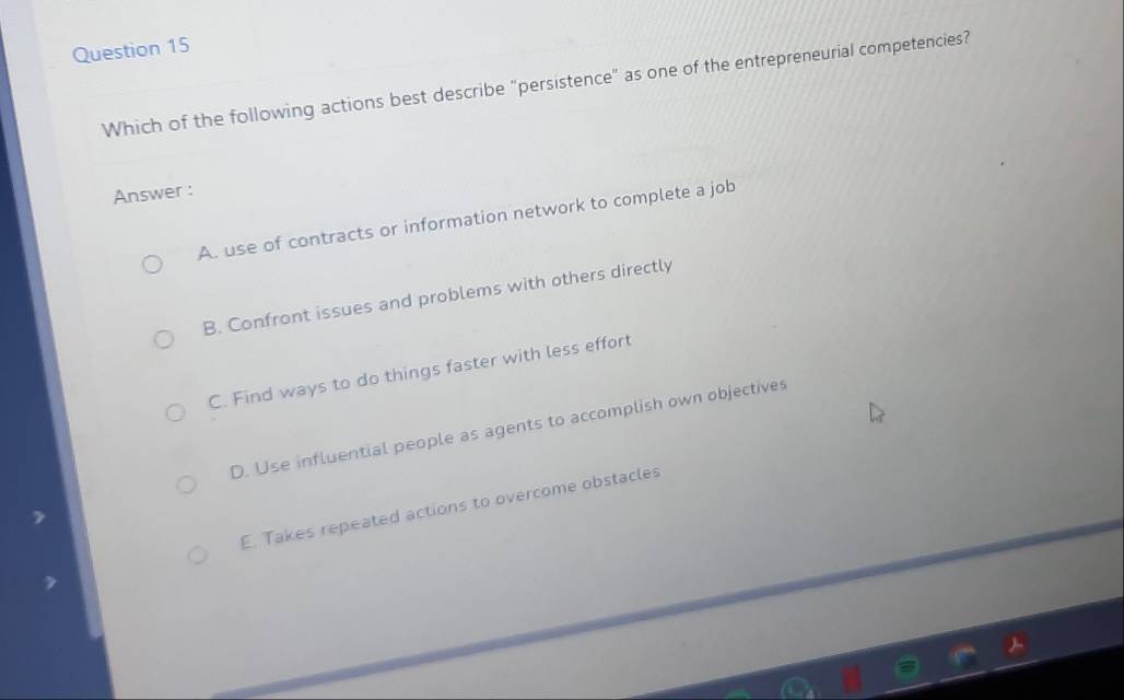 Which of the following actions best describe "persistence" as one of the entrepreneurial competencies?
Answer :
A. use of contracts or information network to complete a job
B. Confront issues and problems with others directly
C. Find ways to do things faster with less effort
D. Use influential people as agents to accomplish own objectives
E. Takes repeated actions to overcome obstacles