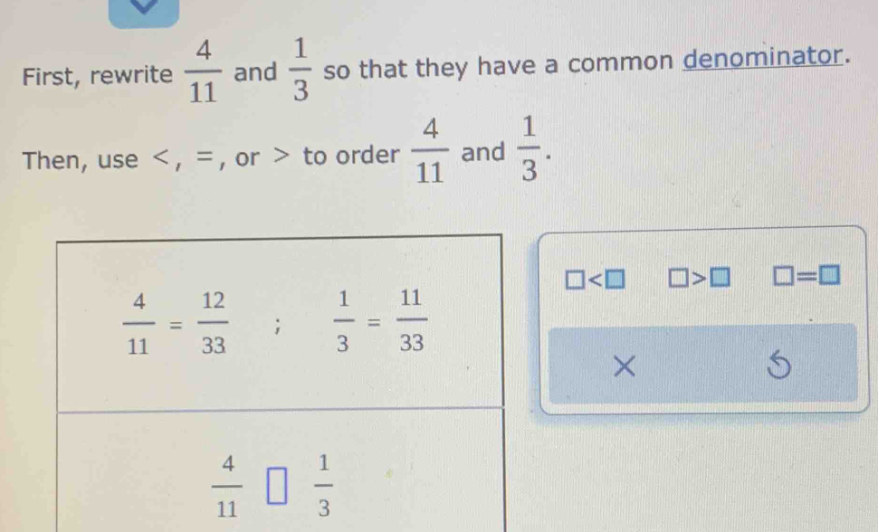 First, rewrite  4/11  and  1/3  so that they have a common denominator.
Then, use < , = , or > to order  4/11  and  1/3 .
□ □ >□ □ =□
×