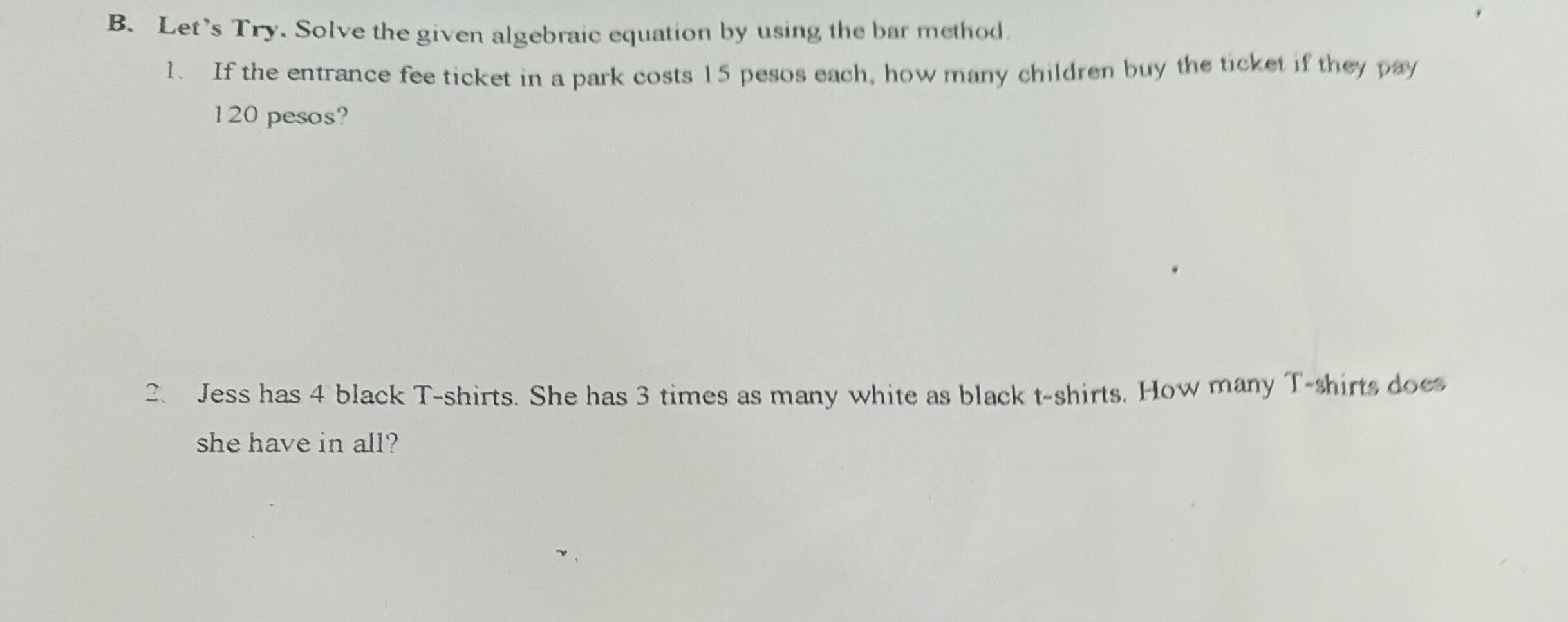 Let's Try. Solve the given algebraic equation by using the bar method 
1. If the entrance fee ticket in a park costs 15 pesos each, how many children buy the ticket if they pay
120 pesos? 
2. Jess has 4 black T-shirts. She has 3 times as many white as black t-shirts. How many T-shirts does 
she have in all?