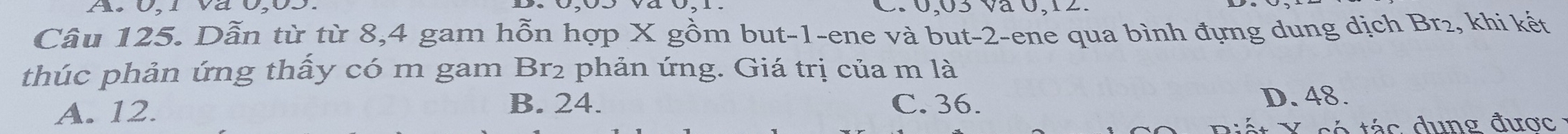 0,03 và 0, 12.
Câu 125. Dẫn từ từ 8, 4 gam hỗn hợp X gồm but -1 -ene và but -2 -ene qua bình đựng dung dịch Br₂, khi kết
thúc phản ứng thấy có m gam Br2 phản ứng. Giá trị của m là
A. 12. B. 24. C. 36. D. 48.
có tác dung được :