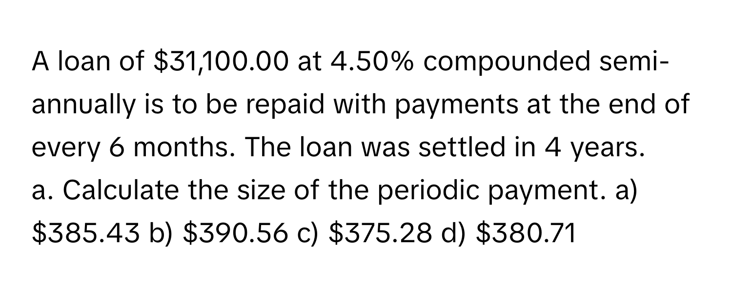 A loan of $31,100.00 at 4.50% compounded semi-annually is to be repaid with payments at the end of every 6 months. The loan was settled in 4 years. 
a. Calculate the size of the periodic payment. a) $385.43 b) $390.56 c) $375.28 d) $380.71