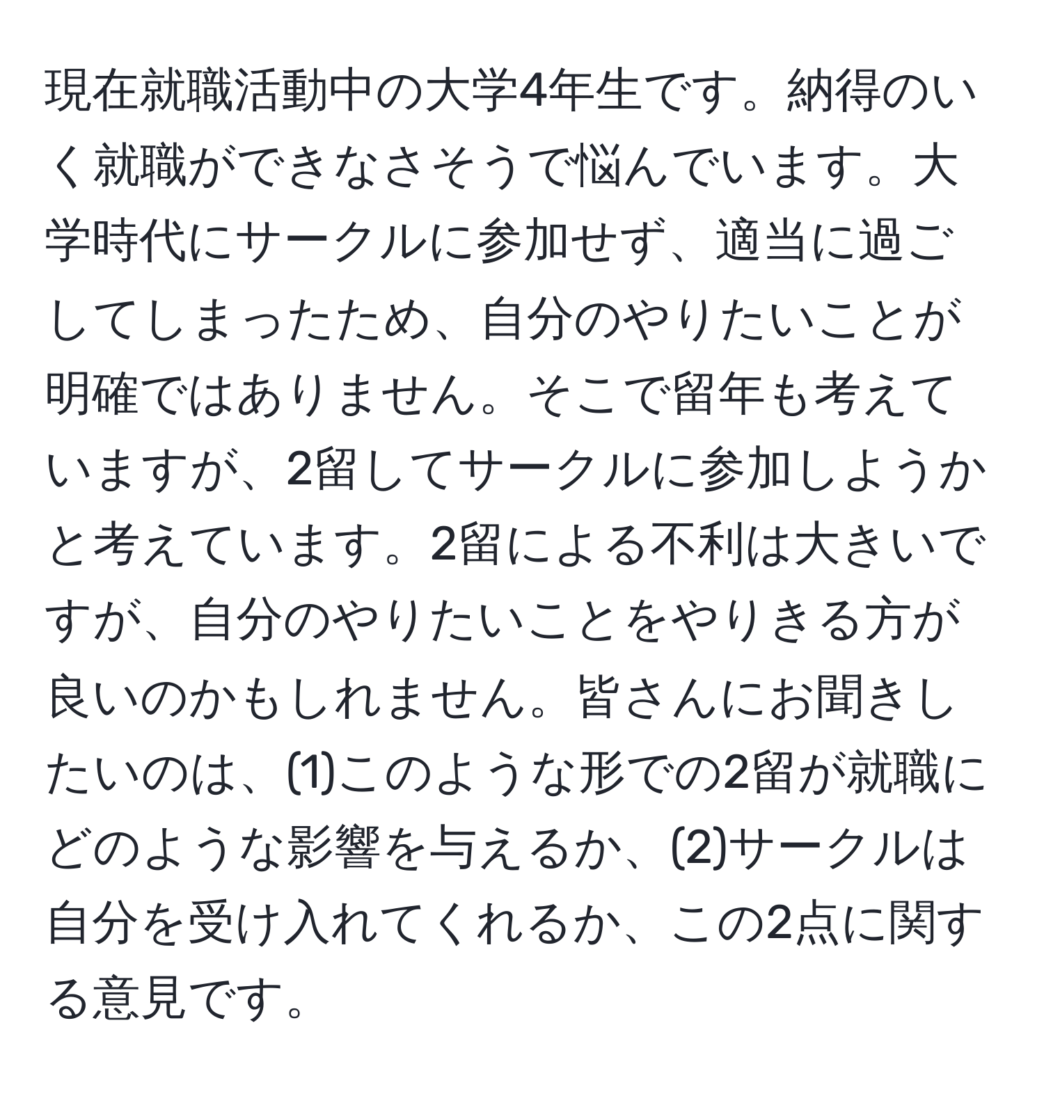 現在就職活動中の大学4年生です。納得のいく就職ができなさそうで悩んでいます。大学時代にサークルに参加せず、適当に過ごしてしまったため、自分のやりたいことが明確ではありません。そこで留年も考えていますが、2留してサークルに参加しようかと考えています。2留による不利は大きいですが、自分のやりたいことをやりきる方が良いのかもしれません。皆さんにお聞きしたいのは、(1)このような形での2留が就職にどのような影響を与えるか、(2)サークルは自分を受け入れてくれるか、この2点に関する意見です。