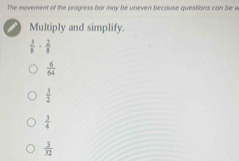 The movement of the progress bar may be uneven because questions can be w
Multiply and simplify.
 3/8 ·  2/8 
 6/64 
 3/2 
 3/4 
 3/32 