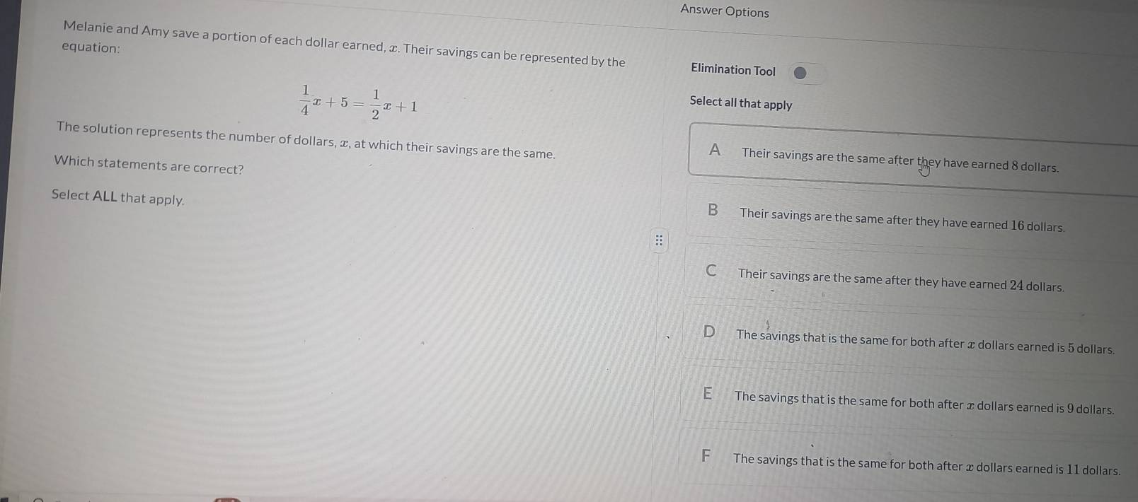 Answer Options
equation:
Melanie and Amy save a portion of each dollar earned, x. Their savings can be represented by the Elimination Tool
 1/4 x+5= 1/2 x+1
Select all that apply
The solution represents the number of dollars, æ, at which their savings are the same.
A Their savings are the same after they have earned 8 dollars
Which statements are correct?
Select ALL that apply.
B Their savings are the same after they have earned 16 dollars.
:
C Their savings are the same after they have earned 24 dollars.
The savings that is the same for both after x dollars earned is 5 dollars.
The savings that is the same for both after x dollars earned is 9 dollars.
F The savings that is the same for both after x dollars earned is 11 dollars.