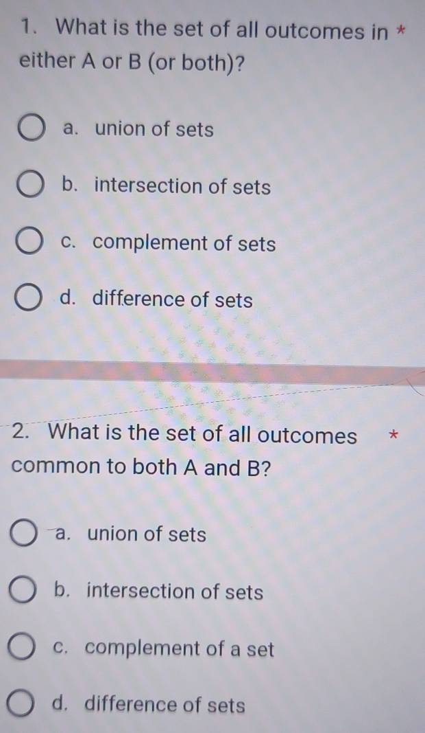 What is the set of all outcomes in *
either A or B (or both)?
a. union of sets
b. intersection of sets
c. complement of sets
d. difference of sets
2. What is the set of all outcomes *
common to both A and B?
a. union of sets
b. intersection of sets
c. complement of a set
d. difference of sets