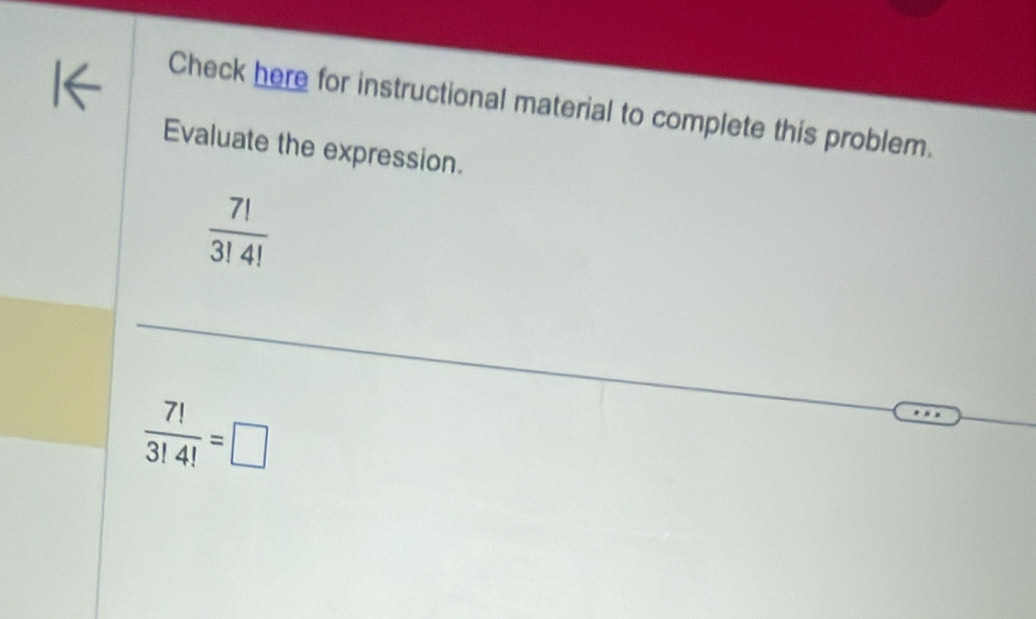 Check here for instructional material to complete this problem. 
Evaluate the expression.
 7!/3!4! 
 7!/3!4! =□