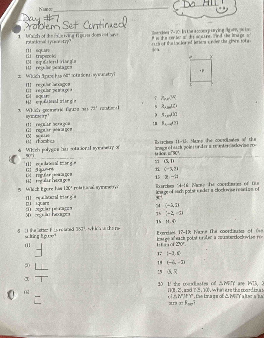 Name:_
roblem
1 Which of the following fi gures does not have Exercises 7-10: In the accompanying figure, poin!
rotational symmetry? P is the center of the square. Find the image of
each of the indicated letters under the given rota-
(1) square tion
(2) trapezoid
(3) equilateral triangle
(4) regular pentagon
2 Which figure has 60° rotational symmetry?
(1) regular hexagon
(2) regular pentagon
(3) square R_P,0(W)
(4) equilateral triangle
7
3 Which geometric figure has 72° rotational 8 R_P,100(Z)
symmetry? 9 R_P,y_0(X)
(1) regular hexagon 10 R_P,=90(Y)
(2) regular pentagon
(3) sguare
(4) rhombus
Exercises 11-13: Name the coordinates of the
4 Which polygon has rotational symmetry of image of each point under a counterclockwise 10°
90°?
tation of 90°,
(1) equilateral triangle 11 (5,1)
(2) Square
12 (-3,3)
(3) regular pentagon
13 (8,-2)
(4) regular hexagon
5 Which figure has 120° rotational symmetry? Exercises 14-16: Name the coordinates of the
(1) equilateral triangle image of each point under a clockwise rotation of
90°.
(2) square
14 (-3,2)
(3) regular pentagon
(4) regular hexagon 15 (-2,-2)
16 (4,4)
6 If the letter F is rotated 180° , which is the re-
sulting figure? Exercises 17-19: Name the coordinates of the
image of each point under a counterclockwise ro
(1) tation of 270°.
17 (-3,6)
(2)
18 (-6,-2)
19 (5,5)
(3) □
20 If the coordinates of △ WHY are W(3,2
H(8,2)
(4) , and Y(5,10) , what are the coordinat
of △ W'H'Y' , the image of △ WHY after a ha
turn or R_180°