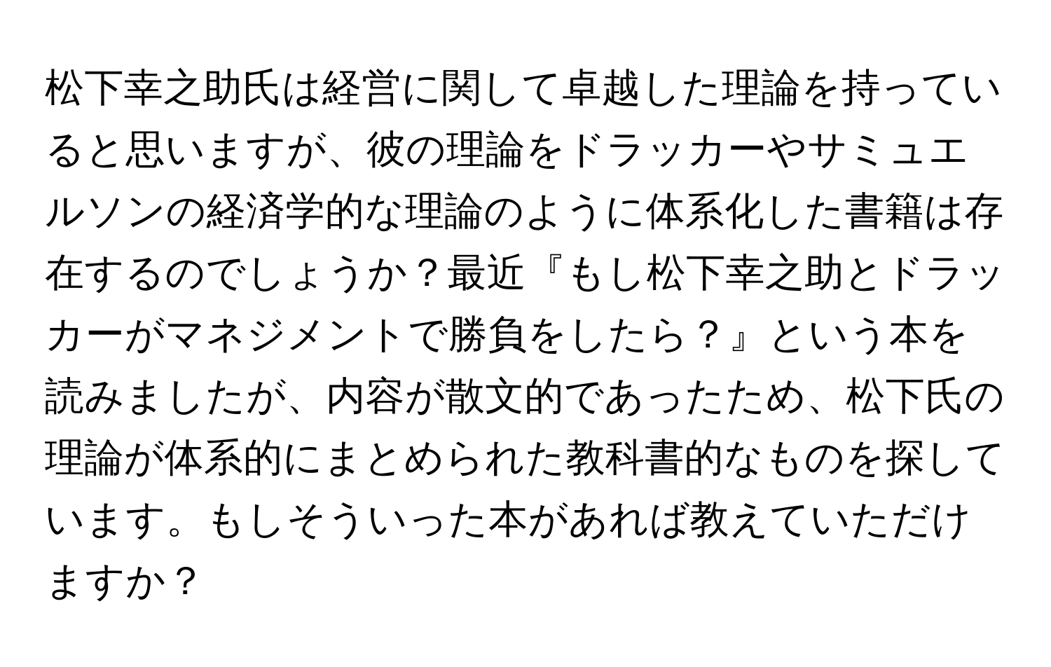 松下幸之助氏は経営に関して卓越した理論を持っていると思いますが、彼の理論をドラッカーやサミュエルソンの経済学的な理論のように体系化した書籍は存在するのでしょうか？最近『もし松下幸之助とドラッカーがマネジメントで勝負をしたら？』という本を読みましたが、内容が散文的であったため、松下氏の理論が体系的にまとめられた教科書的なものを探しています。もしそういった本があれば教えていただけますか？