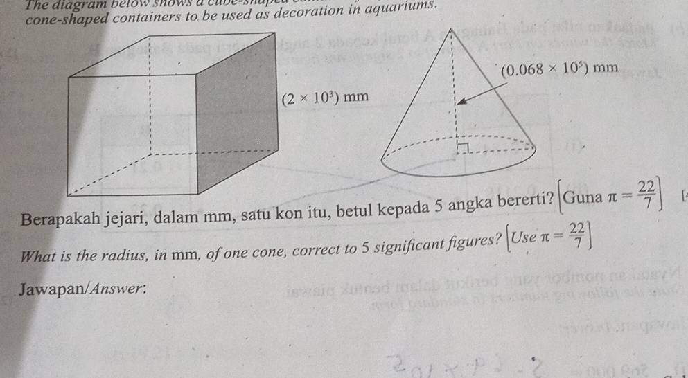 The diagram betow shows a cub e-s h a f 
cone-shaped containers to be used as decoration in aquariums.
Berapakah jejari, dalam mm, satu kon itu, betul kepada 5 angka bererti? Guna π = 22/7 ]
What is the radius, in mm, of one cone, correct to 5 significant figures? [Useπ = 22/7 ]
Jawapan/Answer: