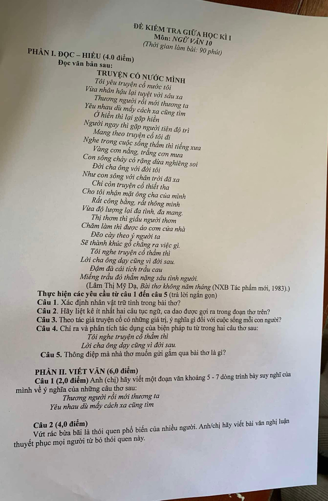 đẻ kiÊm trA giữa học kì 1
Môn: NGữ VăN 10
(Thời gian làm bài: 90 phút)
PHÀN I. ĐQC - HIÈU (4.0 điểm)
Đọc văn bản sau:
tRUYỆN CÔ nƯớC MìNH
Tôi yêu truyện cổ nước tôi
Vừa nhân hậu lại tuyệt vời sâu xa
Thương người rồi mới thương ta
Yêu nhau dù mấy cách xa cũng tìm
Ở hiền thì lại gặp hiền
Người ngay thì gặp người tiên độ trì
Mang theo truyện cổ tôi đi
Nghe trong cuộc sống thầm thì tiếng xưa
Vàng cơn nắng, trắng cơn mưa
Con sông chảy có rặng dừa nghiêng soi
Đời cha ông với đời tôi
Như con sông với chân trời đã xa
Chi còn truyện cổ thiết tha
Cho tôi nhận mặt ông cha của mình
Rất công bằng, rắt thông minh
Vừa độ lượng lại đạ tình, đa mang.
Thị thơm thì giấu người thơm
Chăm làm thì được áo cơm cửa nhà
Đẽo cày theo ý người ta
Sẽ thành khúc gỗ chắng ra việc gì.
Tôi nghe truyện cổ thầm thì
Lời cha ông dạy cũng vì đời sau.
Đâm đà cái tích trầu cau
Miếng trầu đỏ thắm nặng sâu tình người.
(Lâm Thị Mỹ Dạ, Bài thơ không năm tháng (NXB Tác phẩm mới, 1983).)
Thực hiện các yêu cầu từ câu 1 đến câu 5 (trả lời ngắn gọn)
Câu 1. Xác định nhân vật trữ tình trong bài thơ?
Câu 2. Hãy liệt kê ít nhất hai câu tục ngữ, ca dao được gợi ra trong đoạn thơ trên?
Câu 3. Theo tác giả truyện cổ có những giá trị, ý nghĩa gì đối với cuộc sống mỗi con người?
Câu 4. Chỉ ra và phân tích tác dụng của biện pháp tu từ trong hai câu thơ sau:
Tôi nghe truyện cổ thầm thì
Lời cha ông dạy cũng vì đời sau.
Câu 5. Thông điệp mà nhà thơ muốn gửi gắm qua bài thơ là gì?
PHÀN II. VIÉT VăN (6,0 điểm)
Câu 1 (2,0 điểm) Anh (chị) hãy viết một đoạn văn khoảng 5 - 7 dòng trình bày suy nghĩ của
mình về ý nghĩa của những câu thơ sau:
Thương người rồi mới thương ta
Yêu nhau dù mấy cách xa cũng tìm
Câu 2 (4,0 điểm)
Vút rác bừa bãi là thói quen phổ biến của nhiều người. Anh/chị hãy viết bài văn nghị luận
thuyết phục mọi người từ bỏ thói quen này.
