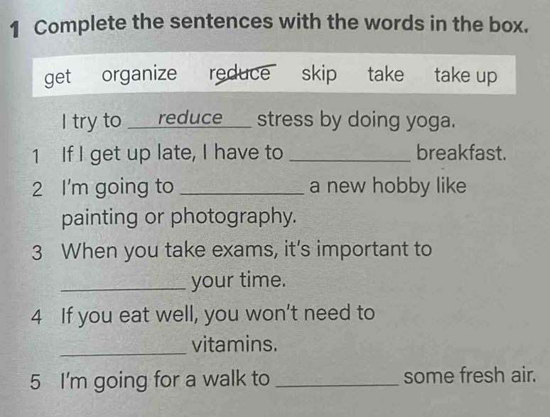 Complete the sentences with the words in the box. 
get organize reduce skip take take up 
I try to ___reduce___ stress by doing yoga. 
1 If I get up late, I have to _breakfast. 
2 I'm going to _a new hobby like 
painting or photography. 
3 When you take exams, it's important to 
_your time. 
4 If you eat well, you won't need to 
_ 
vitamins. 
5 I'm going for a walk to _some fresh air.