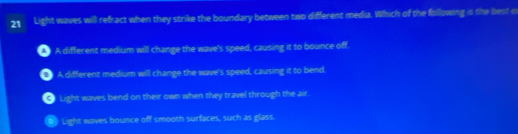 Light waves will refract when they strike the boundary between two different media. Which of the following is the best e
A different medium will change the wave's speed, causing it to bounce off.
5 A different medium will change the wave's speed, causing it to bend.
C Light waves bend on their own when they travel through the air.
Light waves bounce off smooth surfaces, such as glass.