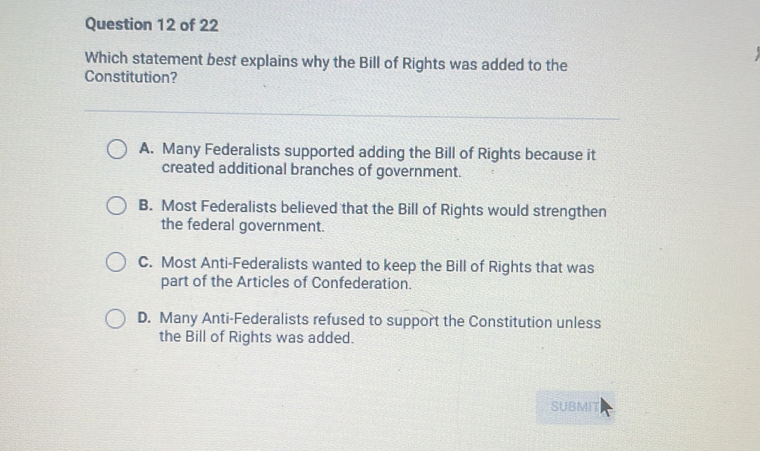 Which statement best explains why the Bill of Rights was added to the
Constitution?
A. Many Federalists supported adding the Bill of Rights because it
created additional branches of government.
B. Most Federalists believed that the Bill of Rights would strengthen
the federal government.
C. Most Anti-Federalists wanted to keep the Bill of Rights that was
part of the Articles of Confederation.
D. Many Anti-Federalists refused to support the Constitution unless
the Bill of Rights was added.
SUBMIT