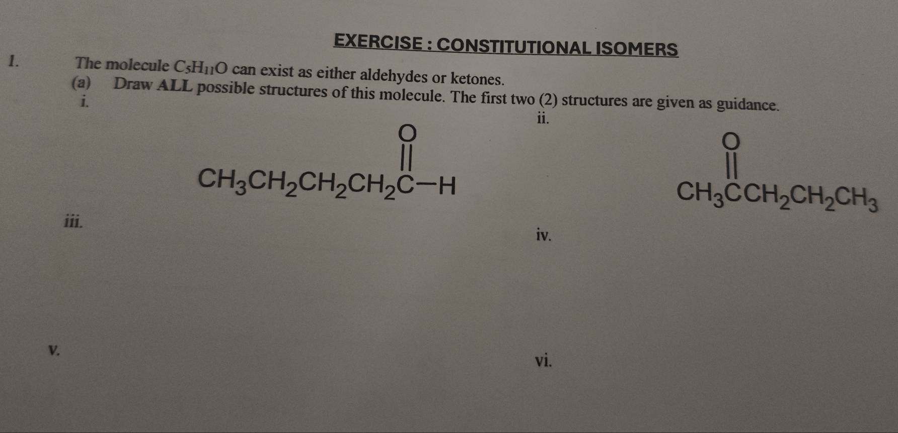 EXERCISE : CONSTITUTIONAL ISOMERS 
1. The molecule C_5H_11O can exist as either aldehydes or ketones. 
(a) Draw ALL possible structures of this molecule. The first two (2) structures are given as guidance. 
i.
CH_3CH_2CH_2CH_2CH_2C-H
ii. 
iii.
CH_3CCH_2CH_2CH_3
iv. 
V. 
vi.