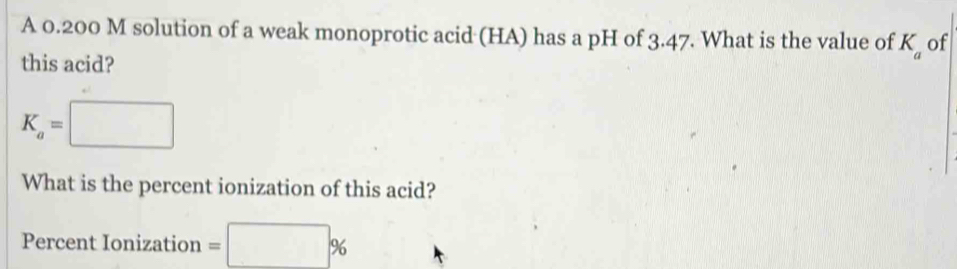 A 0.200 M solution of a weak monoprotic acid (HA) has a pH of 3.47. What is the value of K_a of 
this acid?
K_a=□
What is the percent ionization of this acid? 
Percent Ionization =□ %