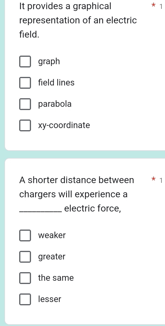 It provides a graphical
* 1
representation of an electric
field.
graph
field lines
parabola
xy -coordinate
A shorter distance between * 1
chargers will experience a
_electric force,
weaker
greater
the same
lesser