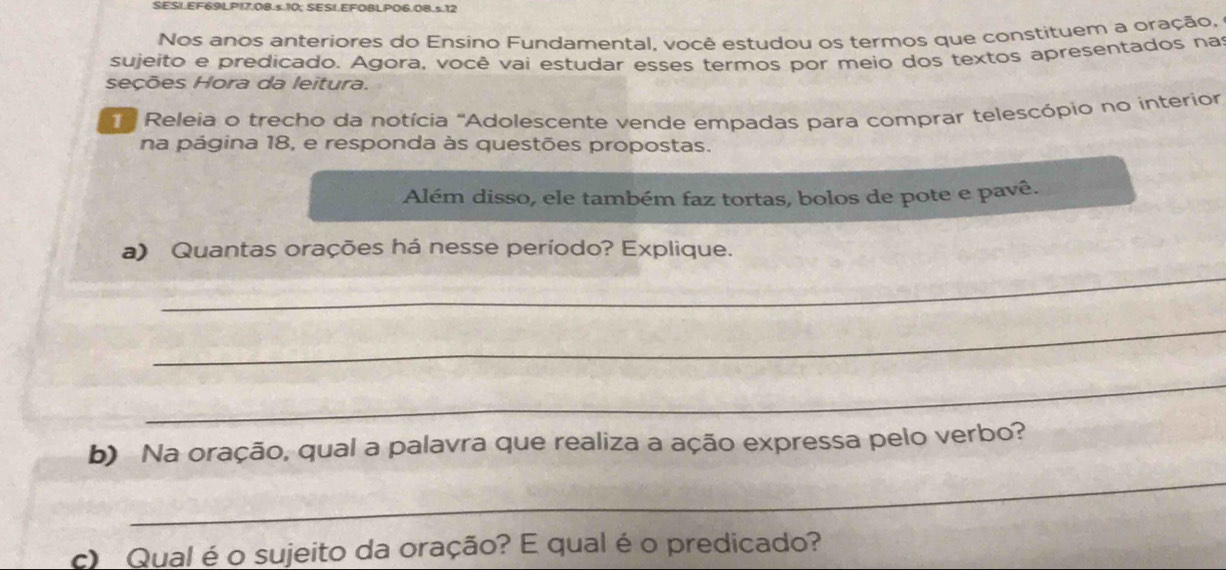 SESI.EF69LP17.08.s.10; SESI.EFO8LPO6.08.s12 
Nos anos anteriores do Ensino Fundamental, você estudou os termos que constituem a oração, 
sujeito e predicado. Agora, você vai estudar esses termos por meio dos textos apresentados nas 
seções Hora da leitura. 
Releia o trecho da notícia ''Adolescente vende empadas para comprar telescópio no interior 
na página 18, e responda às questões propostas. 
Além disso, ele também faz tortas, bolos de pote e pavê. 
a) Quantas orações há nesse período? Explique. 
_ 
_ 
_ 
b) Na oração, qual a palavra que realiza a ação expressa pelo verbo? 
_ 
c) Qual é o sujeito da oração? E qual é o predicado?