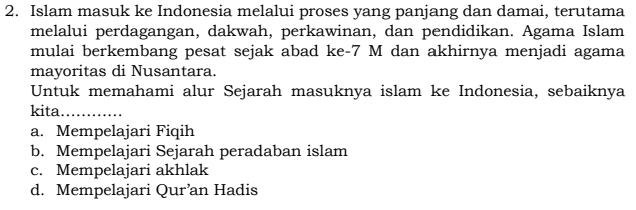 Islam masuk ke Indonesia melalui proses yang panjang dan damai, terutama
melalui perdagangan, dakwah, perkawinan, dan pendidikan. Agama Islam
mulai berkembang pesat sejak abad ke -7 M dan akhirnya menjadi agama
mayoritas di Nusantara.
Untuk memahami alur Sejarah masuknya islam ke Indonesia, sebaiknya
kita_
a. Mempelajari Fiqih
b. Mempelajari Sejarah peradaban islam
c. Mempelajari akhlak
d. Mempelajari Qur’an Hadis