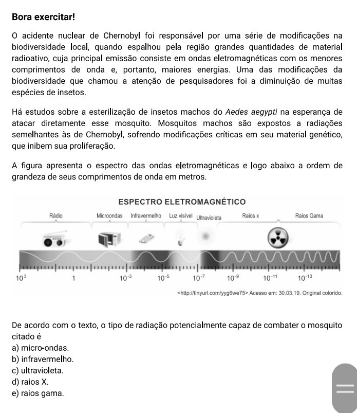 Bora exercitar!
O acidente nuclear de Chernobyl foi responsável por uma série de modificações na
biodiversidade local, quando espalhou pela região grandes quantidades de material
radioativo, cuja principal emissão consiste em ondas eletromagnéticas com os menores
comprimentos de onda e, portanto, maiores energias. Uma das modificações da
biodiversidade que chamou a atenção de pesquisadores foi a diminuição de muitas
espécies de insetos.
Há estudos sobre a esterilização de insetos machos do Aedes aegypti na esperança de
atacar diretamente esse mosquito. Mosquitos machos são expostos a radiações
semelhantes às de Chernobyl, sofrendo modificações críticas em seu material genético,
que inibem sua proliferação.
A figura apresenta o espectro das ondas eletromagnéticas e logo abaixo a ordem de
grandeza de seus comprimentos de onda em metros.
75> Acesso em: 30.03.19. Original colorido.
De acordo com o texto, o tipo de radiação potencialmente capaz de combater o mosquito
citado é
a) micro-ondas.
b) infravermelho.
c) ultravioleta.
d) raios X.
e) raios gama.