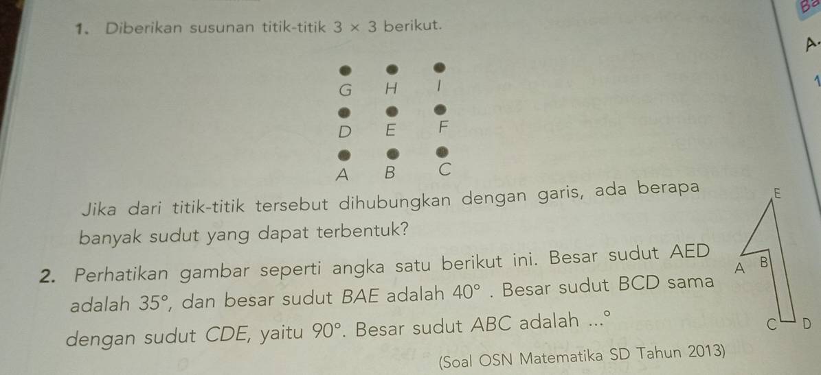 Be 
1. Diberikan susunan titik-titik 3* 3 berikut. 
A. 
1 
Jika dari titik-titik tersebut dihubungkan dengan garis, ada berapa 
banyak sudut yang dapat terbentuk? 
2. Perhatikan gambar seperti angka satu berikut ini. Besar sudut AED
adalah 35° , dan besar sudut BAE adalah 40°. Besar sudut BCD sama 
dengan sudut CDE, yaitu 90°. Besar sudut ABC adalah ...° 
(Soal OSN Matematika SD Tahun 2013)