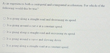 A car experiences both a centripetal and a tangential acceleration For which of the
following would this be true?
It is going along a straight road and decreasing its speed.
It is going around a curve at a constant speed
It is going along a straight road and increasing its speed
It is going around a curve and slowing down
It is going along a straight road at a constant speed.