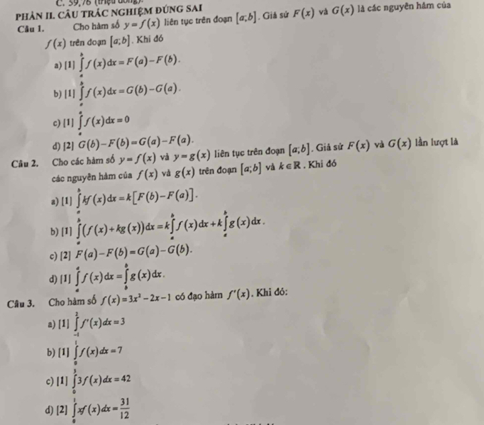 59,78 (thệu dông)
phảN II. CÂU tRÁC NGHIệM đứng sAi là các nguyên hâm của
Câu 1. Cho hàm số y=f(x) liên tục trên đoạn [a;b]. Giả sử F(x) và G(x)
f(x) trên đoạn [a;b]. Khi đó
a) [1] ∈tlimits _a^(bf(x)dx=F(a)-F(b).
b) [1]∈tlimits _a^bf(x)dx=G(b)-G(a).
c) [1]∈tlimits _a^af(x)dx=0
d) [2] G(b)-F(b)=G(a)-F(a).
Câu 2. Cho các hàm số y=f(x) và y=g(x) liên tục trên đoạn [a;b] , Giả sử F(x) và G(x) lần lượt là
các nguyên hàm của f(x) và g(x) trên đoạn [a;b] và k∈ R. Khi đó
a) [ I] ∈tlimits _a^bkf(x)dx=k[F(b)-F(a)].
b) [1]∈tlimits _a^b(f(x)+kg(x))dx=k∈tlimits _a^bf(x)dx+k∈tlimits _a^bg(x)dx.
c) | 2] F(a)-F(b)=G(a)-G(b).
d) 1] ∈tlimits _a^af(x)dx=∈tlimits _b^bg(x)dx.
Câu 3. Cho hàm số f(x)=3x^2)-2x-1 có đạo hàm f'(x). Khi đỏ:
a) [1 1 ∈tlimits _(-1)^1f'(x)dx=3
b) [1] ∈tlimits _ 1/2 ^1f(x)dx=7°
c) [ |l| ∈tlimits _0^(33f(x)dx=42
d) [2]∈tlimits _0^1xf(x)dx=frac 31)12