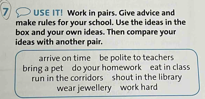 USE IT! Work in pairs. Give advice and 
make rules for your school. Use the ideas in the 
box and your own ideas. Then compare your 
ideas with another pair. 
arrive on time be polite to teachers 
bring a pet do your homework eat in class 
run in the corridors shout in the library 
wear jewellery work hard