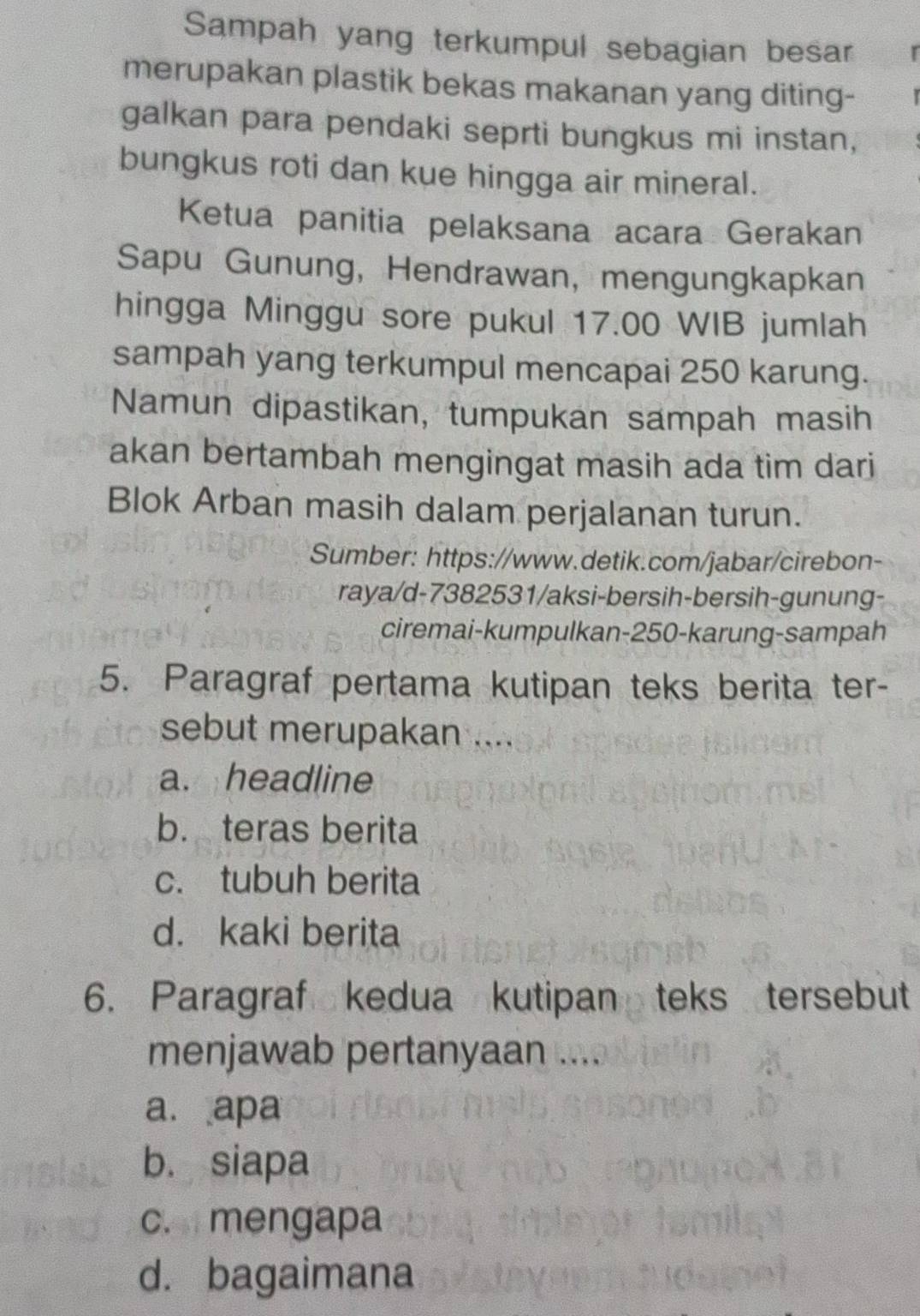 Sampah yang terkumpul sebagian besar I
merupakan plastik bekas makanan yang diting-
galkan para pendaki seprti bungkus mi instan,
bungkus roti dan kue hingga air mineral.
Ketua panitia pelaksana acara Gerakan
Sapu Gunung, Hendrawan, mengungkapkan
hingga Minggu sore pukul 17.00 WIB jumlah
sampah yang terkumpul mencapai 250 karung.
Namun dipastikan, tumpukan sampah masih
akan bertambah mengingat masih ada tim dari
Blok Arban masih dalam perjalanan turun.
Sumber: https://www.detik.com/jabar/cirebon-
raya/d-7382531/aksi-bersih-bersih-gunung-
ciremai-kumpulkan- 250 -karung-sampah
5. Paragraf pertama kutipan teks berita ter-
sebut merupakan ....
a. headline
b. teras berita
c. tubuh berita
d. kaki berita
6. Paragraf kedua kutipan teks tersebut
menjawab pertanyaan ....
a. apa
b. siapa
c. mengapa
d. bagaimana