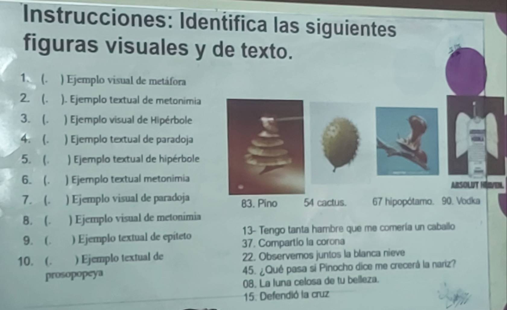 Instrucciones: Identifica las siguientes 
figuras visuales y de texto. 
1. (. ) Ejemplo visual de metáfora 
2. (. ) ). Ejemplo textual de metonimia 
3. (. ) Ejemplo visual de Hipérbole 
4. (. ) Ejemplo textual de paradoja 
5.  ) Ejemplo textual de hipérbole 
6. (. ) Ejemplo textual metonimia 
Absolut Héven 
7. (. ) Ejemplo visual de paradoja 54 cactus. 67 hipopótamo. 90. Vodka 
83. Pino 
B. (. ) Ejemplo visual de metonimia 
13- Tengo tanta hambre que me comería un caballo 
9. (. ) Ejemplo textual de epíteto 
37. Compartío la corona 
10. (. ) Ejemplo textual de 22. Observemos juntos la blanca nieve 
prosopopeya 45. ¿Qué pasa si Pinocho dice me crecerá la nariz? 
08. La luna celosa de tu belleza. 
15. Defendió la cruz