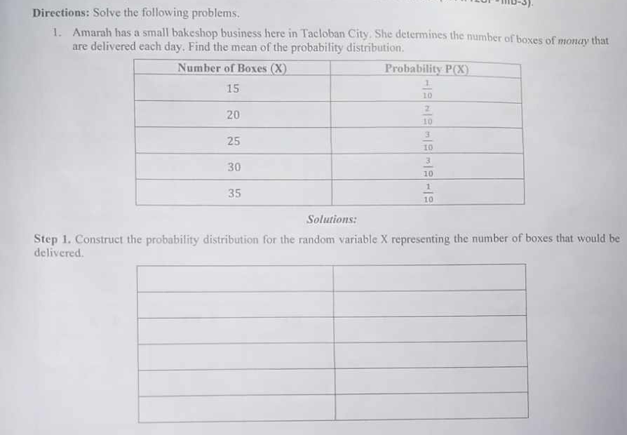 Directions: Solve the following problems.
1. Amarah has a small bakeshop business here in Tacloban City. She determines the number of boxes of mondy that
are delivered each day. Find the mean of the probability distribution.
Solutions:
Step 1. Construct the probability distribution for the random variable X representing the number of boxes that would be
delivered.