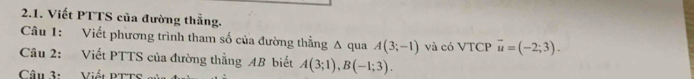 Viết PTTS của đường thẳng. 
Câu 1: Viết phương trình tham số của đường thằng Δ qua A(3;-1) và có VTCP vector u=(-2;3). 
Câu 2: Viết PTTS của đường thằng AB biết A(3;1), B(-1;3). 
Câu 3: Viết PTTs