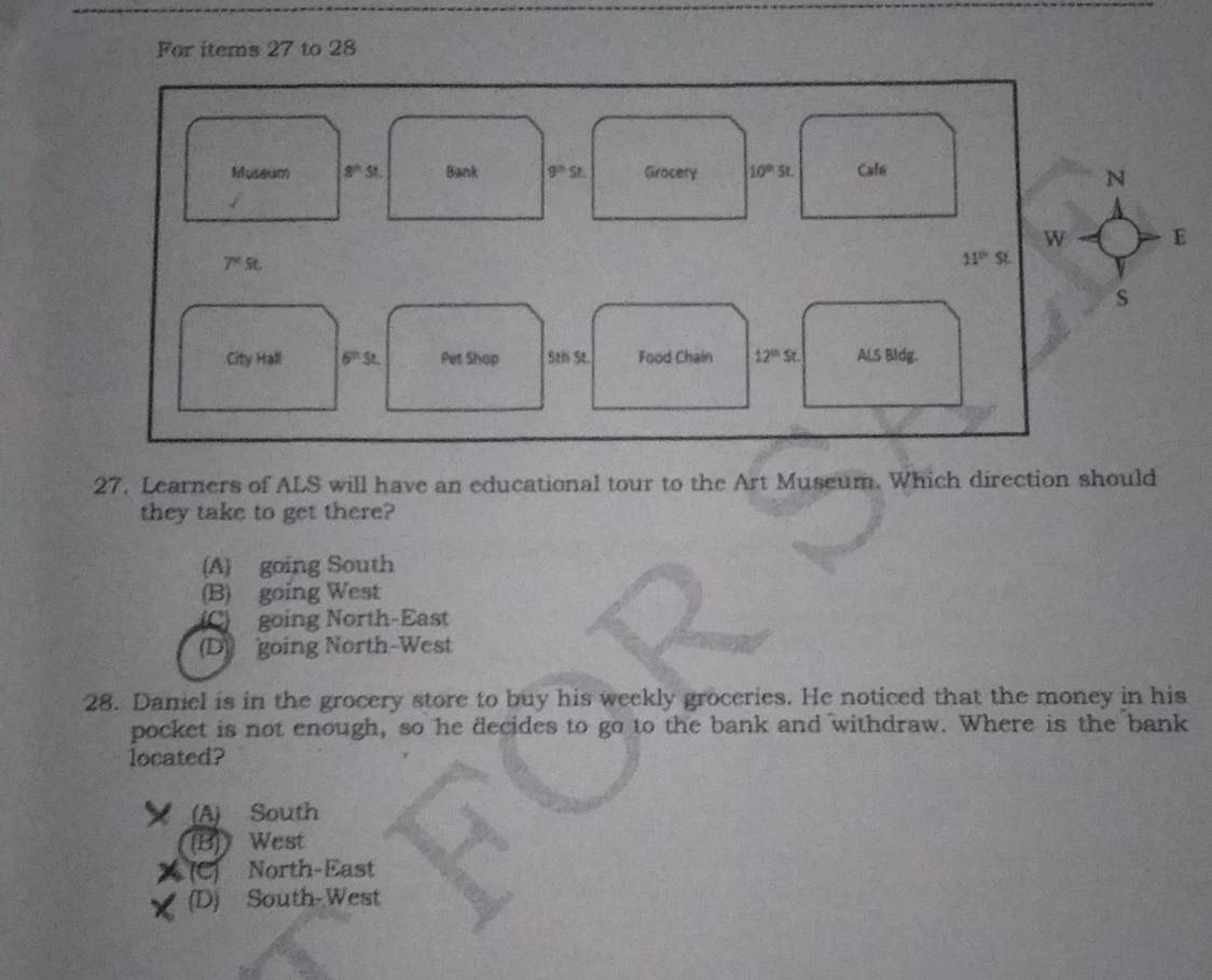 For items 27 to 28
Museum 8^(th)5t. Bank 9^(th)st. Girocery 10^(th)st. Cale
N
w E
7°St.
11°S
s
City Hall 6^(th)s. Pet Shop 5th St. Food Chain 12^(th)St. ALS Bidg.
27. Learners of ALS will have an educational tour to the Art Museum. Which direction should
they take to get there?
(A going South
(B) going West
going North-East
(D) going North-West
28. Daniel is in the grocery store to buy his weekly groceries. He noticed that the money in his
pocket is not enough, so he decides to go to the bank and withdraw. Where is the bank
located?
(A) South
(B) West
(C) North-East
(D) South-West