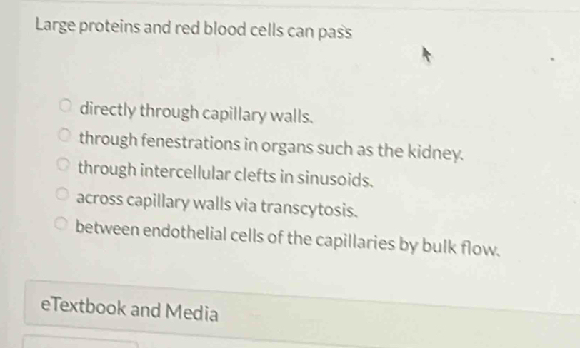 Large proteins and red blood cells can pass
directly through capillary walls.
through fenestrations in organs such as the kidney.
through intercellular clefts in sinusoids.
across capillary walls via transcytosis.
between endothelial cells of the capillaries by bulk flow.
eTextbook and Media