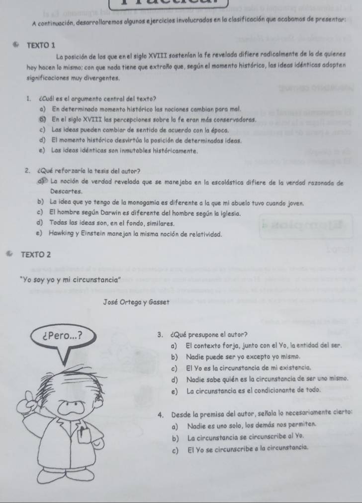 A continuación, desarrollaremos algunos ejercicios involucrados en la clasificación que acabamos de presentar:
TEXTO 1
La posición de los que en el siglo XVIII sostenían la fe revelada difiere radicalmente de la de quienes
hoy hacen lo mismo; con que nada tiene que extraño que, según el momento histórico, las ideas idénticas adopten
significaciones muy divergentes.
1. ¿Cuál es el argumento central del texto?
a) En determinado momento histórico las nociones cambian para mal.
6 En el siglo XVIII las percepciones sobre la fe eran más conservadoras.
c) Las ideas pueden cambiar de sentido de acuerdo con la época.
d) El momento histórico desvirtúa la posición de determinadas ideas.
e) Las ideas idénticas son inmutables históricamente.
2. ¿Qué reforzaría la tesis del autor?
d) La noción de verdad revelada que se manejaba en la escolástica difiere de la verdad razonada de
Descartes.
b) La idea que yo tengo de la monogamia es diferente a la que mi abuelo tuvo cuando joven.
c) El hombre según Darwin es diferente del hombre según la iglesia.
d) Todas las ideas son, en el fondo, similares.
e) Hawking y Einstein manejan la misma noción de relatividad.
TEXTO 2
"Yo soy yo y mi circunstancia"
José Ortega y Gasset
3. cQué presupone el autor?
a) El contexto forja, junto con el Yo, la entidad del ser.
b) Nadie puede ser yo excepto yo mismo.
c) El Yo es la circunstancia de mi existencia.
d) Nadie sabe quién es la circunstancia de ser uno mismo.
e) La circunstancia es el condicionante de todo.
4. Desde la premisa del autor, señala lo necesariomente cierto:
a) Nadie es uno solo, los demás nos permiten.
b) La circunstancia se circunscribe al Yo.
c) El Yo se circunscribe a la circunstancia.