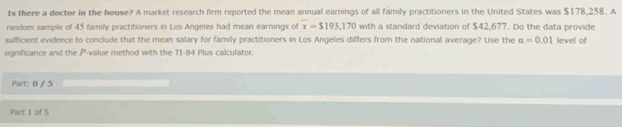 Is there a doctor in the house? A market research firm reported the mean annual earnings of all family practitioners in the United States was $178,258. A 
random sample of 45 family practitioners in Los Angeles had mean earnings of overline x=$193,170 with a standard deviation of $42,677. Do the data provide 
sufficient evidence to conclude that the mean salary for family practitioners in Los Angeles differs from the national average? Use the alpha =0.01 level of 
significance and the P -value method with the TI- 84 Plus calculator. 
Part: 0 / 5 
Part 1 of 5