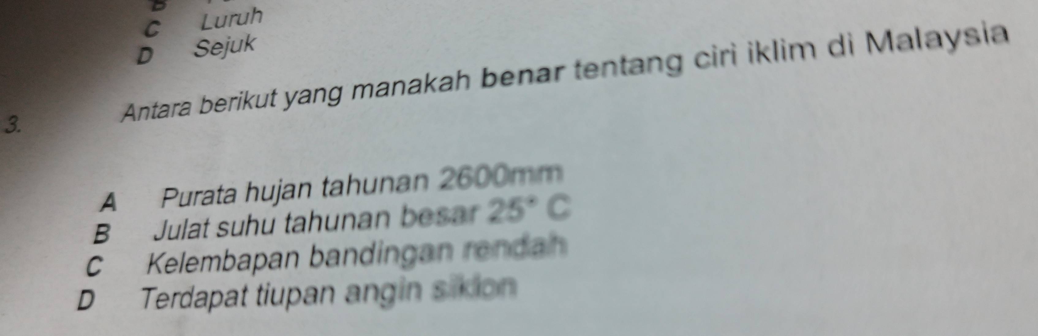 C Luruh
D Sejuk
3. Antara berikut yang manakah benar tentang ciri iklim di Malaysia
A Purata hujan tahunan 2600mm
B Julat suhu tahunan besar 25°C
CKelembapan bandingan rendan
D Terdapat tiupan angin sixion