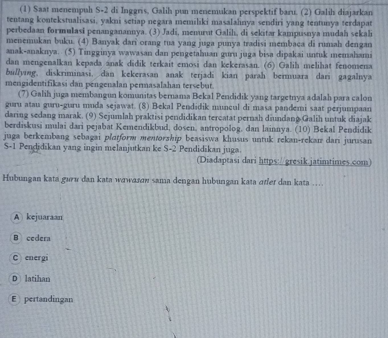 (1) Saat menempuh S-2 di Inggris, Galih pun menemukan perspektif baru. (2) Galih diajarkan
tentang kontekstualisasi, yakni setiap negara memiliki masalahnya sendiri yang tentunya terdapat
perbedaan formulasi penanganannya. (3) Jadi, menurut Galih, di sekitar kampusnya mudah sekali
menemukan buku. (4) Banyak darì orang tua yang juga punya tradisi membaca di rumah dengan
anak-anaknya.  (5) Tingginya wawasan dan pengetahuan guru juga bisa dipakai untuk memahami
dan mengenalkan kepada anak didik terkait emosi dan kekerasan. (6) Galih melihat fenomena
bullying, diskriminasi, dan kekerasan anak terjadi kian parah bermuara dari gagalnya
mengidentifikasi dan pengenalan permasalahan tersebut.
(7) Galih juga membangun komunitas bernama Bekal Pendidik yang targetnya adalah para calon
guru atau guru-guru muda sejawat. (8) Bekal Pendidik muncul di masa pandemi saat perjumpaan
daring sedang marak. (9) Sejumlah praktisi pendidikan tercatat pernah diundang Galih untuk diajak
berdiskusi mulai dari pejabat Kemendikbud, dosen, antropolog, dan lainnya. (10) Bekal Pendidik
juga berkembang sebagai platform mentorship beasiswa khusus untuk rekan-rekan dari jurusan
S-1 Pendidikan yang ingin melanjutkan ke S-2 Pendidikan juga.
(Diadaptasi dari https://gresik.jatimtimes.com)
Hubungan kata guru dan kata wawɑsan sama dengan hubungan kata ɑtlet dan kata ….
A kejuaraan
B cedera
Cenergi
D latihan
E pertandingan