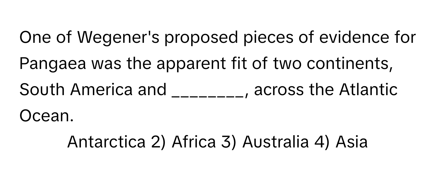 One of Wegener's proposed pieces of evidence for Pangaea was the apparent fit of two continents, South America and ________, across the Atlantic Ocean.

1) Antarctica 2) Africa 3) Australia 4) Asia